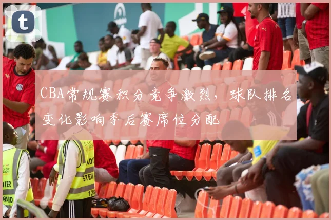 CBA常规赛积分竞争激烈，球队排名变化影响季后赛席位分配