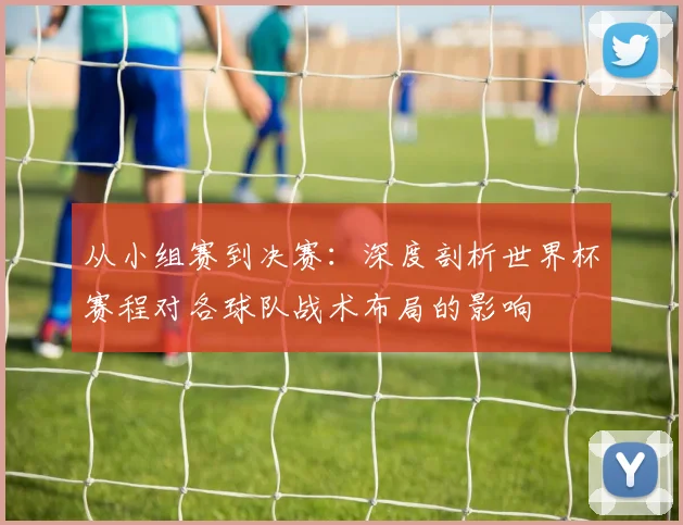 从小组赛到决赛：深度剖析世界杯赛程对各球队战术布局的影响