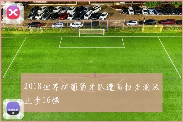 2018世界杯葡萄牙队遭乌拉圭淘汰止步16强
